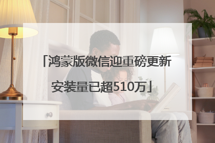 鸿蒙版微信迎重磅更新 安装量已超510万