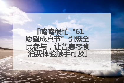 鸣鸣很忙“61 愿望成真节”引爆全民参与，让普惠零食消费体验触手可及