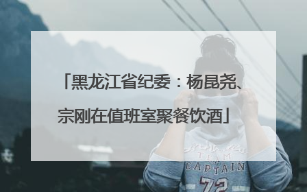 黑龙江省纪委：杨昆尧、宗刚在值班室聚餐饮酒