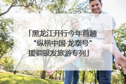 黑龙江开行今年首趟“纵横中国·龙泰号”援疆银发旅游专列