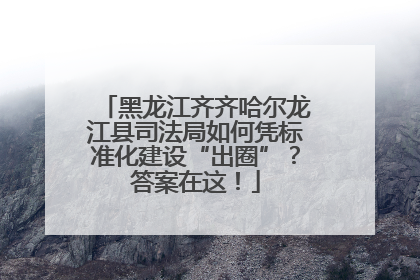 黑龙江齐齐哈尔龙江县司法局如何凭标准化建设“出圈”？答案在这！