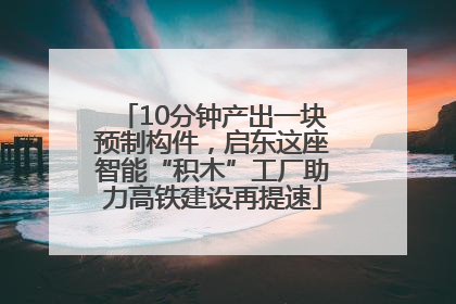 10分钟产出一块预制构件，启东这座智能“积木”工厂助力高铁建设再提速