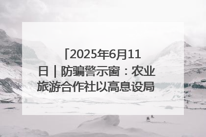 2025年6月11日｜防骗警示窗：农业旅游合作社以高息设局，集资380万