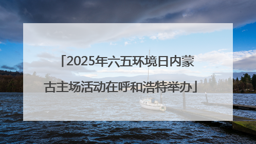 2025年六五环境日内蒙古主场活动在呼和浩特举办