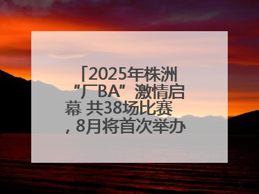 2025年株洲“厂BA”激情启幕 共38场比赛，8月将首次举办全国邀请赛