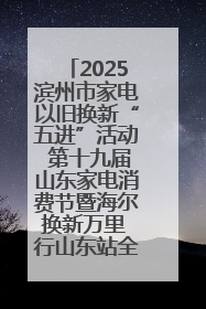 2025滨州市家电以旧换新“五进”活动 第十九届山东家电消费节暨海尔换新万里 行山东站全面启动