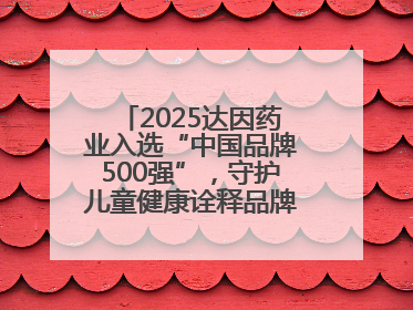 2025达因药业入选“中国品牌500强”，守护儿童健康诠释品牌价值内核