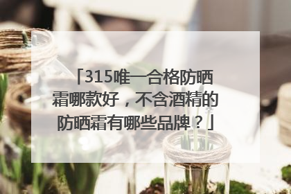 315唯一合格防晒霜哪款好，不含酒精的防晒霜有哪些品牌？