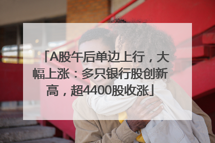 A股午后单边上行，大幅上涨：多只银行股创新高，超4400股收涨